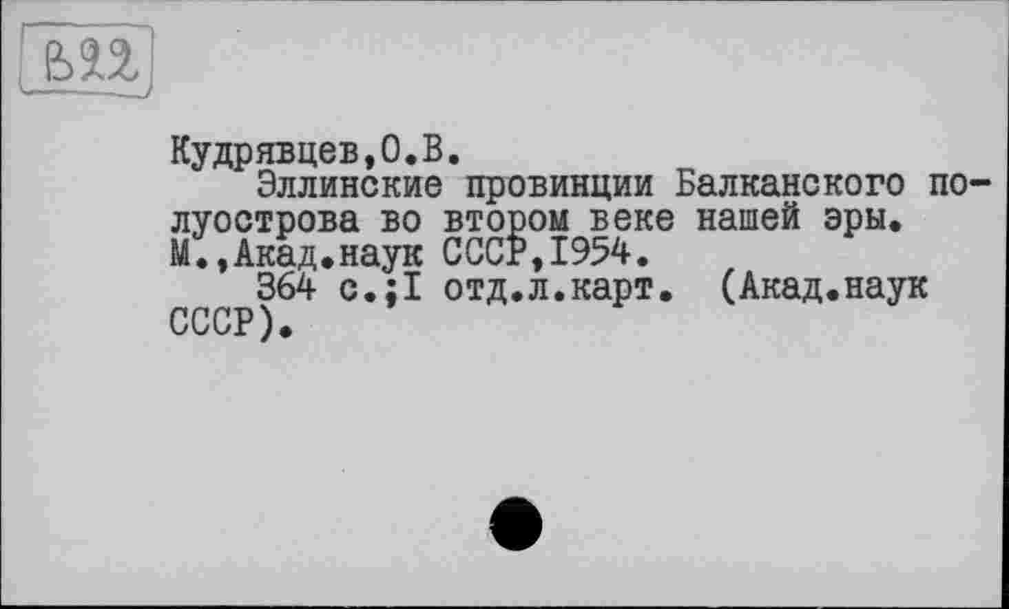 ﻿£>n.
Кудрявцев,0.В.
Эллинские провинции Балканского полуострова во втором веке нашей эры. М.,Акад.наук СССР,1954.
364 с.;1 отд.л.карт. (Акад.наук СССР).